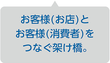 お客様(お店)とお客様(消費者)をつなぐ架け橋。