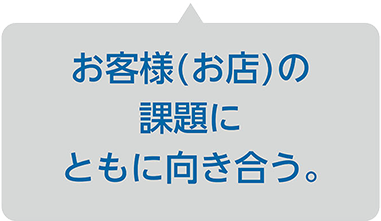 お客様(お店)の課題にともに向き合う。